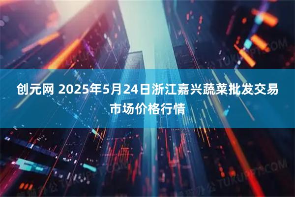 创元网 2025年5月24日浙江嘉兴蔬菜批发交易市场价格行情