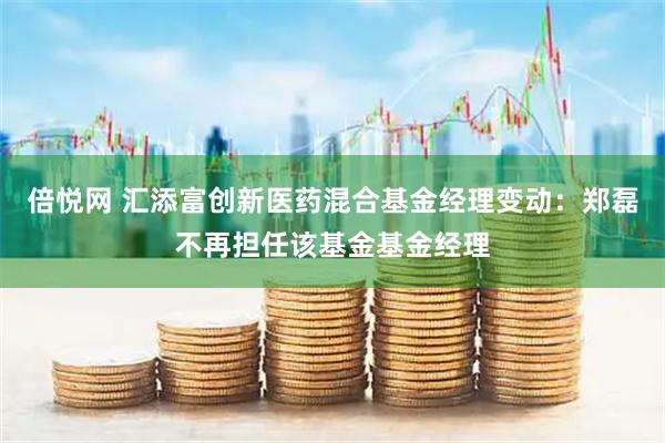 倍悦网 汇添富创新医药混合基金经理变动：郑磊不再担任该基金基金经理