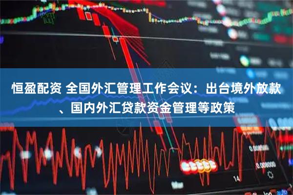 恒盈配资 全国外汇管理工作会议：出台境外放款、国内外汇贷款资金管理等政策