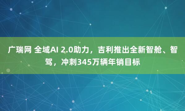 广瑞网 全域AI 2.0助力，吉利推出全新智舱、智驾，冲刺345万辆年销目标