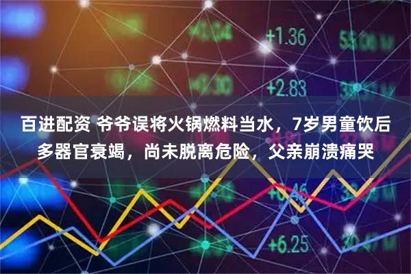 百进配资 爷爷误将火锅燃料当水，7岁男童饮后多器官衰竭，尚未脱离危险，父亲崩溃痛哭