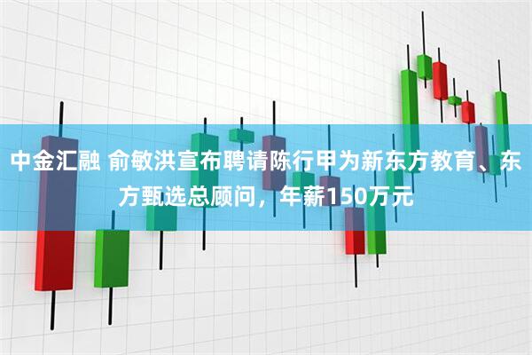 中金汇融 俞敏洪宣布聘请陈行甲为新东方教育、东方甄选总顾问，年薪150万元