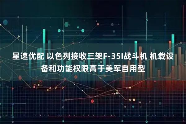 星速优配 以色列接收三架F-35I战斗机 机载设备和功能权限高于美军自用型