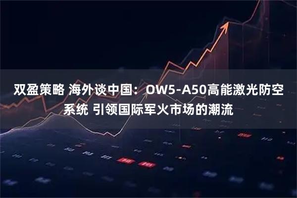 双盈策略 海外谈中国：OW5-A50高能激光防空系统 引领国际军火市场的潮流
