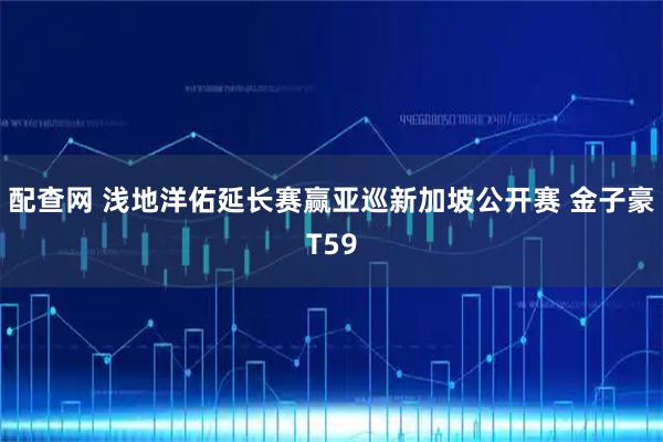 配查网 浅地洋佑延长赛赢亚巡新加坡公开赛 金子豪T59