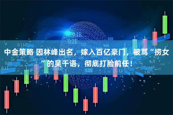 中金策略 因林峰出名，嫁入百亿豪门，被骂“捞女”的吴千语，彻底打脸前任！