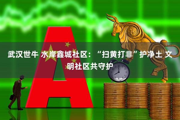 武汉世牛 水岸鑫城社区：“扫黄打非”护净土 文明社区共守护