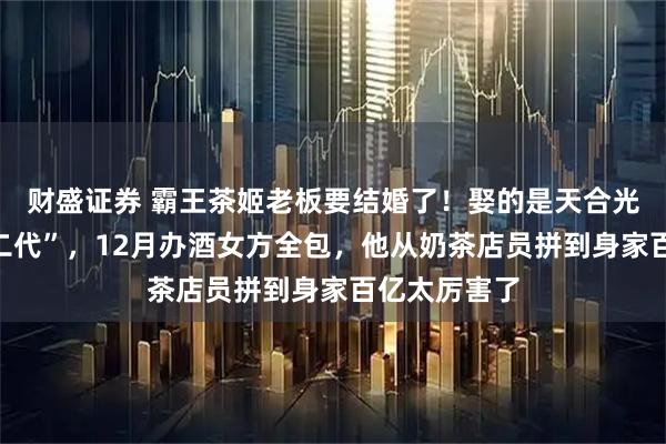 财盛证券 霸王茶姬老板要结婚了！娶的是天合光能“最美光二代”，12月办酒女方全包，他从奶茶店员拼到身家百亿太厉害了