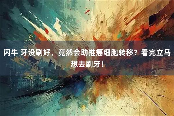 闪牛 牙没刷好，竟然会助推癌细胞转移？看完立马想去刷牙！
