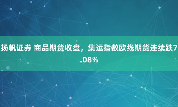 扬帆证券 商品期货收盘，集运指数欧线期货连续跌7.08%