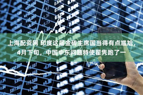 上海配资网 印度这届金砖主席国当得有点尴尬，4月下旬，中国中东问题特使翟隽跑了一
