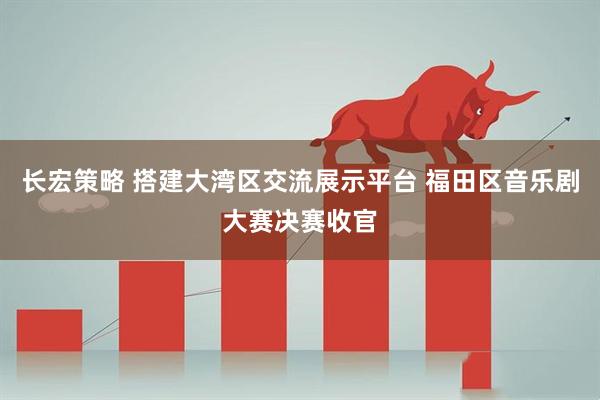 长宏策略 搭建大湾区交流展示平台 福田区音乐剧大赛决赛收官
