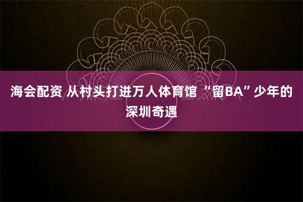 海会配资 从村头打进万人体育馆 “留BA”少年的深圳奇遇